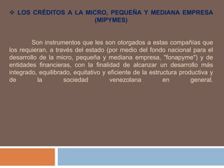  LOS CRÉDITOS A LA MICRO, PEQUEÑA Y MEDIANA EMPRESA
(MIPYMES)
Son instrumentos que les son otorgados a estas compañías que
los requieran, a través del estado (por medio del fondo nacional para el
desarrollo de la micro, pequeña y mediana empresa, "fonapyme") y de
entidades financieras, con la finalidad de alcanzar un desarrollo más
integrado, equilibrado, equitativo y eficiente de la estructura productiva y
de la sociedad venezolana en general.
 