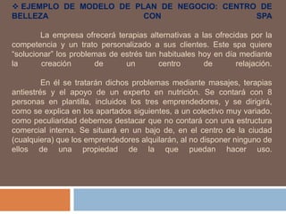  EJEMPLO DE MODELO DE PLAN DE NEGOCIO: CENTRO DE
BELLEZA CON SPA
La empresa ofrecerá terapias alternativas a las ofrecidas por la
competencia y un trato personalizado a sus clientes. Este spa quiere
“solucionar” los problemas de estrés tan habituales hoy en día mediante
la creación de un centro de relajación.
En él se tratarán dichos problemas mediante masajes, terapias
antiestrés y el apoyo de un experto en nutrición. Se contará con 8
personas en plantilla, incluidos los tres emprendedores, y se dirigirá,
como se explica en los apartados siguientes, a un colectivo muy variado.
como peculiaridad debemos destacar que no contará con una estructura
comercial interna. Se situará en un bajo de, en el centro de la ciudad
(cualquiera) que los emprendedores alquilarán, al no disponer ninguno de
ellos de una propiedad de la que puedan hacer uso.
 