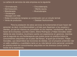 La cartera de servicios de esta empresa es la siguiente:
− Gromaterapia. − Chocolaterapia.
− Dermosucción. − Manta sauna.
− Masoterapia. − Musicaterapia.
− Vinoterapia.
− Masajes con miel.
− Estas innovadoras terapias se combinarán con un circuito termal.
− Venta de productos. − Dietista/ Nutricionista.
Para la prestación de estos servicios es fundamental el buen hacer del
personal, es decir, la profesionalidad y el trato que dispensen a los usuarios y
clientes, ya que los mismos se convertirán en los mejores “vendedores” del buen
hacer de la empresa. Lourdes Castro, Elena Rodríguez y Felipe González están
detrás de esta iniciativa. la primera cuenta con experiencia en gerencia, mientras
que la segunda es una fisioterapeuta que quiere poner en práctica todos los
conocimientos adquiridos con el paso del tiempo, al igual que el tercero, Felipe
González, que desarrollará las funciones de dietista. con el proyecto pretenden dar
un salto cualitativo y cuantitativo tanto en su vida laboral como personal, poniendo
en práctica tanto los conocimientos adquiridos en los diversos cursos como a
través de la experiencia.
 