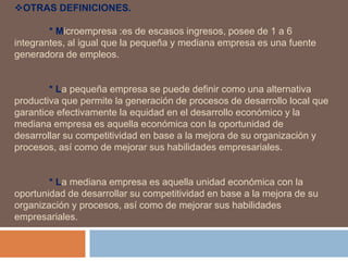 OTRAS DEFINICIONES.
* Microempresa :es de escasos ingresos, posee de 1 a 6
integrantes, al igual que la pequeña y mediana empresa es una fuente
generadora de empleos.
* La pequeña empresa se puede definir como una alternativa
productiva que permite la generación de procesos de desarrollo local que
garantice efectivamente la equidad en el desarrollo económico y la
mediana empresa es aquella económica con la oportunidad de
desarrollar su competitividad en base a la mejora de su organización y
procesos, así como de mejorar sus habilidades empresariales.
* La mediana empresa es aquella unidad económica con la
oportunidad de desarrollar su competitividad en base a la mejora de su
organización y procesos, así como de mejorar sus habilidades
empresariales.
 