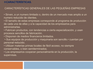 CARACTERÍSTICAS.
CARACTERÍSTICAS GENERALES DE LAS PEQUEÑAS EMPRESAS
• Sirven, a un numero limitado o, dentro de un mercado mas amplio a un
numero reducido de clientes.
• El tamaño de estas empresas corresponde al programa de producción
de cada una de ellas y a la capacidad de los empresarios para
administrarlas.
• Fabrican productos, con tendencias a cierta especialización, y usan
procesos sencillos de fabricación.
• Disponen de medios financieros limitados.
• Sus equipos de producción y maquinaria son sencillo.• cuentan por
personal reducido.
• Utilizan materias primas locales de fácil acceso, no siempre
conservables, o bien semiterminados.
• Los empresarios cooperan personalmente en la producción, la
supervisas.
 
