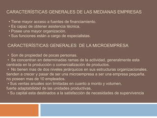 CARACTERÍSTICAS GENERALES DE LAS MEDIANAS EMPRESAS
• Tiene mayor acceso a fuentes de financiamiento.
• Es capaz de obtener asistencia técnica.
• Posee una mayor organización.
• Sus funciones están a cargo de especialistas.
CARACTERÍSTICAS GENERALES DE LA MICROEMPRESA
• Son de propiedad de pocas personas.
• Se concentran en determinadas ramas de la actividad, generalmente esta
centrada en la producción o comercialización de productos.
• No tienen mas de dos niveles jerárquicos en sus estructuras organizacionales.
tienden a crecer y pasar de ser una microempresa a ser una empresa pequeña.
no poseen mas de 10 empleados.
• Sus ventas anuales son limitadas en cuanto a monto y volumen.
fuerte adaptabilidad de las unidades productivas.
• Su capital esta destinados a la satisfacción de necesidades de supervivencia
 