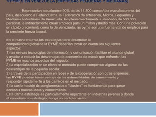 PYMES EN VENEZUELA (EMPRESAS PEQUEÑAS Y MEDIANAS)
Representan actualmente 90% de las 14.500 compañías manufactureras del
país, de acuerdo a Fedeindustria, la Federación de artesanos, Micros, Pequeños y
Medianos Industriales de Venezuela. Emplean directamente a alrededor de 500.000
personas, e indirectamente crean empleos para un millón y medio más. Con una población
en rápido crecimiento como la de Venezuela, las pyme son una fuente vital de empleos para
la creciente fuerza laboral.
En el nuevo entorno, las estrategias para desarrollar la
competitividad global de la PYME deberían tomar en cuenta los siguientes
aspectos:
1) las nuevas tecnologías de información y comunicación facilitan el alcance global
y ayudan a reducir las desventajas de economías de escala que enfrentan las
PYME en muchos aspectos del negocio;
2) la especialización en un nicho de mercado puede compensar algunas de las
desventajas de la pequeña escala;
3) a través de la participación en redes y de la cooperación con otras empresas,
las PYME pueden tomar ventaja de las externalidades de conocimiento y
responder rápidamente a los cambios en el mercado;
4) la conformación de conglomerados o "clusters" es fundamental para ganar
acceso a nuevas ideas y conocimiento.
Esta última estrategia es particularmente importante en industrias jóvenes o donde
el conocimiento estratégico tenga un carácter tácito.
 