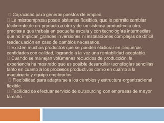 Capacidad para generar puestos de empleo.
La microempresa posee sistemas flexibles, que le permite cambiar
fácilmente de un producto a otro y de un sistema productivo a otro,
gracias a que trabaja en pequeña escala y con tecnologías intermedias
que no implican grandes inversiones ni instalaciones complejas de difícil
readecuación en caso de cambios necesarios.
Existen muchos productos que se pueden elaborar en pequeñas
cantidades con calidad, logrando a la vez una rentabilidad aceptable.
Cuando se manejan volúmenes reducidos de producción, la
experiencia ha mostrado que es posible desarrollar tecnologías sencillas
tanto en cuanto a los procesos productivos como en cuanto a la
maquinaria y equipo empleados.
Flexibilidad para adaptarse a los cambios y estructura organizacional
flexible.
Facilidad de efectuar servicio de outsourcing con empresas de mayor
tamaño.
 