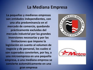 La Mediana Empresa
La pequeñas y medianas empresas
son entidades independientes, con
una alta predominancia en el
mercado de comercio, quedando
prácticamente excluidas del
mercado industrial por las grandes
inversiones necesarias y por las
limitaciones que impone la
legislación en cuanto al volumen de
negocio y de personal, los cuales si
son superados convierten, por ley, a
una microempresa en una pequeña
empresa, o una mediana empresa se
convierte automáticamente en una
gran empresa
 
