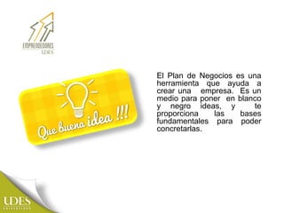 El Plan de Negocios es una
herramienta que ayuda a
crear una empresa. Es un
medio para poner en blanco
y negro ideas, y te
proporciona las bases
fundamentales para poder
concretarlas.