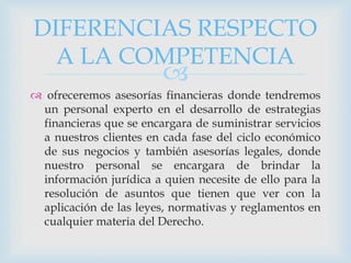 
 ofreceremos asesorías financieras donde tendremos
un personal experto en el desarrollo de estrategias
financieras que se encargara de suministrar servicios
a nuestros clientes en cada fase del ciclo económico
de sus negocios y también asesorías legales, donde
nuestro personal se encargara de brindar la
información jurídica a quien necesite de ello para la
resolución de asuntos que tienen que ver con la
aplicación de las leyes, normativas y reglamentos en
cualquier materia del Derecho.
DIFERENCIAS RESPECTO
A LA COMPETENCIA
 