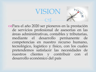 
Para el año 2020 ser pioneros en la prestación
de servicios profesional de asesorías en las
áreas administrativas, contables y tributarias,
mediante el desarrollo permanente de
competencias en nuestro recurso humano,
tecnológico, logístico y físico, con los cuales
pretendemos satisfacer las necesidades de
nuestros clientes y contribuir con el
desarrollo económico del país
VISION
 