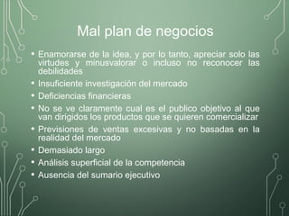 Mal plan de negocios
• Enamorarse de la idea, y por lo tanto, apreciar solo las
virtudes y minusvalorar o incluso no reconocer las
debilidades
• Insuficiente investigación del mercado
• Deficiencias financieras
• No se ve claramente cual es el publico objetivo al que
van dirigidos los productos que se quieren comercializar
• Previsiones de ventas excesivas y no basadas en la
realidad del mercado
• Demasiado largo
• Análisis superficial de la competencia
• Ausencia del sumario ejecutivo
 