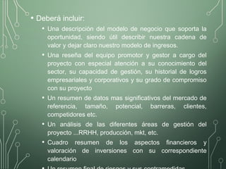 • Deberá incluir:
• Una descripción del modelo de negocio que soporta la
oportunidad, siendo útil describir nuestra cadena de
valor y dejar claro nuestro modelo de ingresos.
• Una reseña del equipo promotor y gestor a cargo del
proyecto con especial atención a su conocimiento del
sector, su capacidad de gestión, su historial de logros
empresariales y corporativos y su grado de compromiso
con su proyecto
• Un resumen de datos mas significativos del mercado de
referencia, tamaño, potencial, barreras, clientes,
competidores etc.
• Un análisis de las diferentes áreas de gestión del
proyecto ...RRHH, producción, mkt, etc.
• Cuadro resumen de los aspectos financieros y
valoración de inversiones con su correspondiente
calendario
 