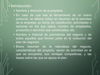 • Introducción:
• Nombre y dirección de la empresa.
• En caso de que sea el lanzamiento de un nuevo
producto, se deberá incluir un resumen de la actividad
de la empresa, su fecha de constitución, actividades o
sectores en los que opera, numero de empleados,
productos o servicios que comercializa, etc.
• Nombre e historial de promotores del negocio y de
todos aquellos que formen parte en la redacción del
plan de negocios
• Breve resumen de la naturaleza del negocio,
características del proyecto, sector de actividad en el
que se encuentra, sus ventajas competitivas, y las
bases sobre las que se apoya el plan.
 
