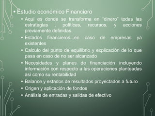 • Estudio económico Financiero
• Aquí es donde se transforma en “dinero” todas las
estrategias , políticas, recursos, y acciones
previamente definidas.
• Estados financieros...en caso de empresas ya
existentes
• Calculo del punto de equilibrio y explicación de lo que
pasa en caso de no ser alcanzado
• Necesidades y planes de financiación incluyendo
información con respecto a las operaciones planteadas
así como su rentabilidad
• Balance y estados de resultados proyectados a futuro
• Origen y aplicación de fondos
• Análisis de entradas y salidas de efectivo
 