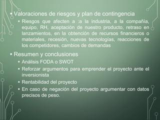 • Valoraciones de riesgos y plan de contingencia
• Riesgos que afecten a :a la industria, a la compañía,
equipo, RH, aceptación de nuestro producto, retraso en
lanzamientos, en la obtención de recursos financieros o
materiales, recesión, nuevas tecnologías, reacciones de
los competidores, cambios de demandas
• Resumen y conclusiones
• Análisis FODA o SWOT
• Reforzar argumentos para emprender el proyecto ante el
inversionista
• Rentabilidad del proyecto
• En caso de negación del proyecto argumentar con datos
precisos de peso.
 