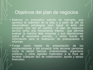 Objetivos del plan de negocios
• Elaborar un exhaustivo estudio de mercado, que
aportara la viabilidad de la idea y a partir de ahí se
desarrollaran estrategias para lograr el éxito del
proyecto, una vez en marcha , el plan de negocios
servirá como una herramienta interna que permita
evaluar la marcha dela empresa y sus desviaciones
sobre el escenario previsto, y como fuente de
información para la realización de presupuestos e
informes
• Funge como tarjeta de presentación de los
emprendedores y del proyecto ante terceras personas
como lo serian bancos, inversionistas, organismo
públicos, y otros agentes implicados a la hora de
recabar cualquier tipo de colaboración, ayuda y apoyo
financiero.
 