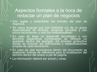Aspectos formales a la hora de
redactar un plan de negocios
• Son reglas y estándares del formato del plan de
negocios.
• Se usara lenguaje que sea inteligible por de un grupo
especializado de lectores. (lenguaje sencillos y con
pocos tecnicismos, o solo los indispensables)
• En caso de tener un desarrollo tecnológico o con
términos específicos complicados se utilizara un
apartado dentro del apartado del proceso productivo
donde se incluirán las definiciones y especificaciones
propias de cada tecnicismo.
• En caso de citar tecnicismos dentro del documento se
realizaran índices de referencia para la localización del
termino dentro del anexo a pie de pagina.
• La información deberá ser actual y veraz.
 