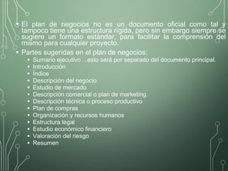 • El plan de negocios no es un documento oficial como tal y
tampoco tiene una estructura rígida, pero sin embargo siempre se
sugiere un formato estándar, para facilitar la comprensión del
mismo para cualquier proyecto.
• Partes sugeridas en el plan de negocios:
• Sumario ejecutivo ...esto será por separado del documento principal.
• Introducción
• Índice
• Descripción del negocio
• Estudio de mercado
• Descripción comercial o plan de marketing
• Descripción técnica o proceso productivo
• Plan de compras
• Organización y recursos humanos
• Estructura legal
• Estudio económico financiero
• Valoración del riesgo
• Resumen
 
