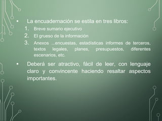 • La encuadernación se estila en tres libros:
1. Breve sumario ejecutivo
2. El grueso de la información
3. Anexos ...encuestas, estadísticas informes de terceros,
textos legales, planes, presupuestos, diferentes
escenarios, etc.
• Deberá ser atractivo, fácil de leer, con lenguaje
claro y convincente haciendo resaltar aspectos
importantes.
 