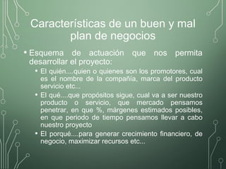 Características de un buen y mal
plan de negocios
• Esquema de actuación que nos permita
desarrollar el proyecto:
• El quién....quien o quienes son los promotores, cual
es el nombre de la compañía, marca del producto
servicio etc...
• El qué....que propósitos sigue, cual va a ser nuestro
producto o servicio, que mercado pensamos
penetrar, en que %, márgenes estimados posibles,
en que periodo de tiempo pensamos llevar a cabo
nuestro proyecto
• El porqué....para generar crecimiento financiero, de
negocio, maximizar recursos etc...
 