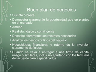 Buen plan de negocios
• Sucinto o breve
• Demuestra claramente la oportunidad que se plantea
en el mercado
• Ameno
• Realista, lógico y convincente
• Describe claramente los recursos necesarios
• Analiza los riesgos críticos del negocio
• Necesidades financieras y retorno de la inversión
claramente definidos
• Cuando se vaya a entregar a una firma de capital
riesgo o similares, incluir un apartado con los términos
del acuerdo bien especificados.
 