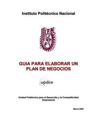 Instituto Politécnico Nacional 
GUIA PARA ELABORAR UN 
PLAN DE NEGOCIOS 
Unidad Politécnica para el Desarrollo y la Competitividad 
Empresarial 
Marzo 2006
 