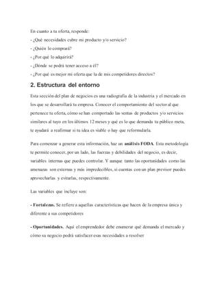 En cuanto a tu oferta, responde:
- ¿Qué necesidades cubre mi producto y/o servicio?
- ¿Quién lo comprará?
- ¿Por qué lo adquirirá?
- ¿Dónde se podrá tener acceso a él?
- ¿Por qué es mejor mi oferta que la de mis competidores directos?
2. Estructura del entorno
Esta sección del plan de negocios es una radiografía de la industria y el mercado en
los que se desarrollará tu empresa. Conocer el comportamiento del sector al que
pertenece tu oferta, cómo se han comportado las ventas de productos y/o servicios
similares al tuyo en los últimos 12 meses y qué es lo que demanda tu público meta,
te ayudará a reafirmar si tu idea es viable o hay que reformularla.
Para comenzar a generar esta información, haz un análisis FODA. Esta metodología
te permite conocer, por un lado, las fuerzas y debilidades del negocio, es decir,
variables internas que puedes controlar. Y aunque tanto las oportunidades como las
amenazas son externas y más impredecibles, si cuentas con un plan previsor puedes
aprovecharlas y evitarlas, respectivamente.
Las variables que incluye son:
- Fortalezas. Se refiere a aquellas características que hacen de la empresa única y
diferente a sus competidores
- Oportunidades. Aquí el emprendedor debe enumerar qué demanda el mercado y
cómo su negocio podrá satisfacer esas necesidades a resolver
 