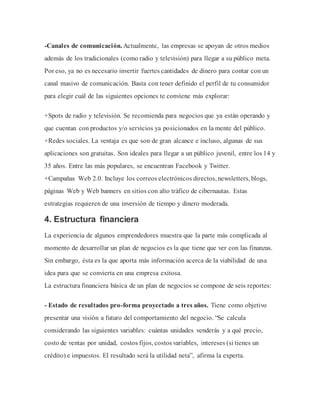 -Canales de comunicación. Actualmente, las empresas se apoyan de otros medios
además de los tradicionales (como radio y televisión) para llegar a su público meta.
Por eso, ya no es necesario invertir fuertes cantidades de dinero para contar con un
canal masivo de comunicación. Basta con tener definido el perfil de tu consumidor
para elegir cuál de las siguientes opciones te conviene más explorar:
+Spots de radio y televisión. Se recomienda para negocios que ya están operando y
que cuentan con productos y/o servicios ya posicionados en la mente del público.
+Redes sociales. La ventaja es que son de gran alcance e incluso, algunas de sus
aplicaciones son gratuitas. Son ideales para llegar a un público juvenil, entre los 14 y
35 años. Entre las más populares, se encuentran Facebook y Twitter.
+Campañas Web 2.0. Incluye los correos electrónicos directos, newsletters, blogs,
páginas Web y Web banners en sitios con alto tráfico de cibernautas. Estas
estrategias requieren de una inversión de tiempo y dinero moderada.
4. Estructura financiera
La experiencia de algunos emprendedores muestra que la parte más complicada al
momento de desarrollar un plan de negocios es la que tiene que ver con las finanzas.
Sin embargo, ésta es la que aporta más información acerca de la viabilidad de una
idea para que se convierta en una empresa exitosa.
La estructura financiera básica de un plan de negocios se compone de seis reportes:
- Estado de resultados pro-forma proyectado a tres años. Tiene como objetivo
presentar una visión a futuro del comportamiento del negocio. “Se calcula
considerando las siguientes variables: cuántas unidades venderás y a qué precio,
costo de ventas por unidad, costos fijos, costos variables, intereses (si tienes un
crédito) e impuestos. El resultado será la utilidad neta”, afirma la experta.
 