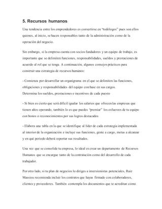 5. Recursos humanos
Una tendencia entre los emprendedores es convertirse en “todólogos” pues son ellos
quienes, al inicio, se hacen responsables tanto de la administración como de la
operación del negocio.
Sin embargo, si la empresa cuenta con socios fundadores y un equipo de trabajo, es
importante que se delimiten funciones, responsabilidades, sueldos y prestaciones de
acuerdo al rol que se tenga. A continuación, algunos consejos prácticos para
construir una estrategia de recursos humanos:
- Comienza por desarrollar un organigrama en el que se delimiten las funciones,
obligaciones y responsabilidades del equipo con base en sus cargos.
Determina los sueldos, prestaciones e incentivos de cada puesto
- Si bien es cierto que será difícil igualar los salarios que ofrecenlas empresas que
tienen años operando, también lo es que puedes “premiar” los esfuerzos de tu equipo
con bonos o reconocimientos por sus logros destacados
- Elabora una tabla en la que se identifique al líder de cada estrategia implementada
al interior de la organización e incluye sus funciones, gente a cargo, metas a alcanzar
y en qué periodo deberá reportar sus resultados.
Una vez que se consolide tu empresa, lo ideal es crear un departamento de Recursos
Humanos que se encargue tanto de la contratación como del desarrollo de cada
trabajador.
Por otro lado, si tu plan de negocios lo diriges a inversionistas potenciales, Ruiz
Massieu recomienda incluir los contratos que hayas firmado con colaboradores,
clientes y proveedores. También contempla los documentos que te acreditan como
 