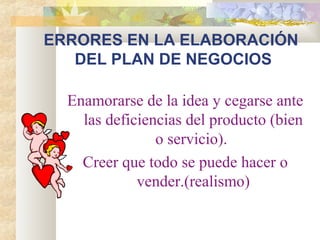 ERRORES EN LA ELABORACIÓN
DEL PLAN DE NEGOCIOS
Enamorarse de la idea y cegarse ante
las deficiencias del producto (bien
o servicio).
Creer que todo se puede hacer o
vender.(realismo)
 