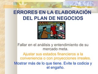 ERRORES EN LA ELABORACIÓN
DEL PLAN DE NEGOCIOS
Fallar en el análisis y entendimiento de su
mercado meta.
Ajustar sus estados financieros a la
conveniencia o con proyecciones irreales.
Mostrar más de lo que tiene. Evite la codicia y
el engaño.
 