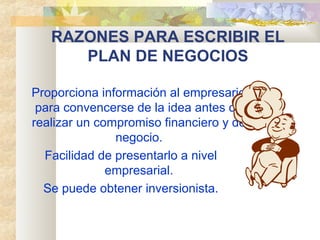 RAZONES PARA ESCRIBIR EL
PLAN DE NEGOCIOS
Proporciona información al empresario
para convencerse de la idea antes de
realizar un compromiso financiero y de
negocio.
Facilidad de presentarlo a nivel
empresarial.
Se puede obtener inversionista.
 