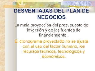 DESVENTAJAS DEL PLAN DE
NEGOCIOS
La mala proyección del presupuesto de
inversión y de las fuentes de
financiamiento .
El cronograma proyectado no se ajusta
con el uso del factor humano, los
recursos técnicos, tecnológicos y
económicos.
 