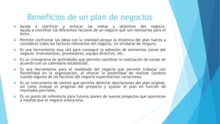 Beneficios de un plan de negocios
 Ayuda a clarificar y enfocar las metas y objetivos del negocio.
Ayuda a coordinar los diferentes factores de un negocio que son necesarios para el
éxito.
 Permite confrontar las ideas con la realidad porque la dinámica del plan fuerza a
considerar todos los factores relevantes del negocio, sin olvidarse de ninguno.
 Es una herramienta muy útil para conseguir la adhesión de elementos claves del
negocio: inversionistas, proveedores, equipo directivo, etc.
 Es un cronograma de actividades que permite coordinar la realización de tareas de
acuerdo con un calendario establecido.
 Es una herramienta para el modelado del negocio que permite trabajar con
flexibilidad en la organización, al ofrecer la posibilidad de realizar cambios
cuando algunos de los factores del negocio experimentan variaciones.
 Es un instrumento de control que permita detectar desviaciones del plan original,
así como evaluar el progreso del proyecto y ajustar el plan en función de
resultados parciales.
 Es un punto de referencia para futuros planes de nuevos proyectos que aparezcan
a medida que el negocio evoluciona.
 