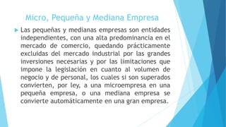 Micro, Pequeña y Mediana Empresa
 Las pequeñas y medianas empresas son entidades
independientes, con una alta predominancia en el
mercado de comercio, quedando prácticamente
excluidas del mercado industrial por las grandes
inversiones necesarias y por las limitaciones que
impone la legislación en cuanto al volumen de
negocio y de personal, los cuales si son superados
convierten, por ley, a una microempresa en una
pequeña empresa, o una mediana empresa se
convierte automáticamente en una gran empresa.
 