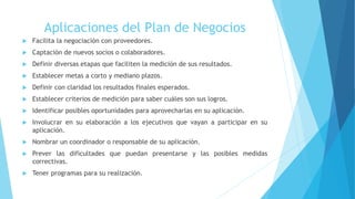 Aplicaciones del Plan de Negocios
 Facilita la negociación con proveedores.
 Captación de nuevos socios o colaboradores.
 Definir diversas etapas que faciliten la medición de sus resultados.
 Establecer metas a corto y mediano plazos.
 Definir con claridad los resultados finales esperados.
 Establecer criterios de medición para saber cuáles son sus logros.
 Identificar posibles oportunidades para aprovecharlas en su aplicación.
 Involucrar en su elaboración a los ejecutivos que vayan a participar en su
aplicación.
 Nombrar un coordinador o responsable de su aplicación.
 Prever las dificultades que puedan presentarse y las posibles medidas
correctivas.
 Tener programas para su realización.
 