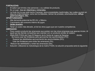 FORTALEZAS:
 El sabor que brinda a las personas y su calidad de producto.
 Es un jugo rico en vitaminas y minerales.
 La fruta con la que está hecho (naranja). tiene propiedades medicinales, las cuales ayudan en
algunas enfermedades, como son la diabetes, cáncer de próstata, arteriosclerosis, reflujo
gastroesofágico. Etc.
OPORTUNIDADES:
 Alta demanda potencial de EE.UU. y México.
 Crecimiento del consumo interno de jugos.
 DEBILIDADES:
 Tener un costo más elevado, al de los otros jugos que son nuestra competencia.
AMENAZAS:
 Para nuestro producto las amenazas que existen son las otras empresas que apenas inician. Al
igual que las demás compañías que cuentan con un producto similar al nuestro.
 ANALISIS FODA del Caso El Negocio de la Venta de Jugos de Naranja, donde:
Se busca usar las fortalezas para aprovechar las oportunidades (FO);
 Superar las debilidades aprovechando las oportunidades (DO);
 Usar las fortalezas para evitar las amenazas (FA);
 Reducir las debilidades y evitar las amenazas (DA).
 Solución: Utilizando la metodología de la matriz FODA, la solución propuesta seria la siguiente:
 