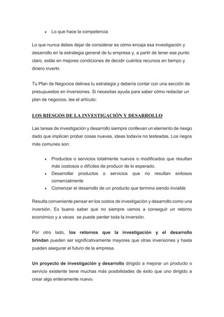  Lo que hace la competencia
Lo que nunca debes dejar de considerar es cómo encaja esa investigación y
desarrollo en la estrategia general de tu empresa y, a partir de tener ese punto
claro, estás en mejores condiciones de decidir cuántos recursos en tiempo y
dinero invertir.
Tu Plan de Negocios delinea tu estrategia y debería contar con una sección de
presupuestos en inversiones. Si necesitas ayuda para saber cómo redactar un
plan de negocios, lee el artículo:
LOS RIESGOS DE LA INVESTIGACIÓN Y DESARROLLO
Las tareas de investigación y desarrollo siempre conllevan un elemento de riesgo
dado que implican probar cosas nuevas, ideas todavía no testeadas. Los riegos
más comunes son:
 Productos o servicios totalmente nuevos o modificados que resultan
más costosos o difíciles de producir de lo esperado.
 Desarrollar productos o servicios que no resultan exitosos
comercialmente
 Comenzar el desarrollo de un producto que termina siendo inviable
Resulta conveniente pensar en los costos de investigación y desarrollo como una
inversión. Es bueno saber que no siempre vamos a conseguir un retorno
económico y a veces se puede perder toda la inversión.
Por otro lado, los retornos que la investigación y el desarrollo
brindan pueden ser significativamente mayores que otras inversiones y hasta
pueden asegurar el futuro de la empresa.
Un proyecto de investigación y desarrollo dirigido a mejorar un producto o
servicio existente tiene muchas más posibilidades de éxito que uno dirigido a
crear algo enteramente nuevo.
 