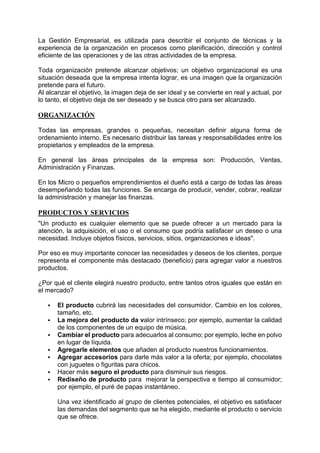 La Gestión Empresarial, es utilizada para describir el conjunto de técnicas y la
experiencia de la organización en procesos como planificación, dirección y control
eficiente de las operaciones y de las otras actividades de la empresa.
Toda organización pretende alcanzar objetivos; un objetivo organizacional es una
situación deseada que la empresa intenta lograr, es una imagen que la organización
pretende para el futuro.
Al alcanzar el objetivo, la imagen deja de ser ideal y se convierte en real y actual, por
lo tanto, el objetivo deja de ser deseado y se busca otro para ser alcanzado.
ORGANIZACIÓN
Todas las empresas, grandes o pequeñas, necesitan definir alguna forma de
ordenamiento interno. Es necesario distribuir las tareas y responsabilidades entre los
propietarios y empleados de la empresa.
En general las áreas principales de la empresa son: Producción, Ventas,
Administración y Finanzas.
En los Micro o pequeños emprendimientos el dueño está a cargo de todas las áreas
desempeñando todas las funciones. Se encarga de producir, vender, cobrar, realizar
la administración y manejar las finanzas.
PRODUCTOS Y SERVICIOS
"Un producto es cualquier elemento que se puede ofrecer a un mercado para la
atención, la adquisición, el uso o el consumo que podría satisfacer un deseo o una
necesidad. Incluye objetos físicos, servicios, sitios, organizaciones e ideas".
Por eso es muy importante conocer las necesidades y deseos de los clientes, porque
representa el componente más destacado (beneficio) para agregar valor a nuestros
productos.
¿Por qué el cliente elegirá nuestro producto, entre tantos otros iguales que están en
el mercado?
 El producto cubrirá las necesidades del consumidor. Cambio en los colores,
tamaño, etc.
 La mejora del producto da valor intrínseco; por ejemplo, aumentar la calidad
de los componentes de un equipo de música.
 Cambiar el producto para adecuarlos al consumo; por ejemplo, leche en polvo
en lugar de líquida.
 Agregarle elementos que añaden al producto nuestros funcionamientos.
 Agregar accesorios para darle más valor a la oferta; por ejemplo, chocolates
con juguetes o figuritas para chicos.
 Hacer más seguro el producto para disminuir sus riesgos.
 Rediseño de producto para mejorar la perspectiva e tiempo al consumidor;
por ejemplo, el puré de papas instantáneo.
Una vez identificado al grupo de clientes potenciales, el objetivo es satisfacer
las demandas del segmento que se ha elegido, mediante el producto o servicio
que se ofrece.
 