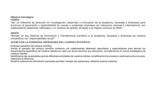 Objetivos Estratégicos
VISIÓN
“Ser un referente de atracción en investigación, desarrollo e innovación de la Academia, Sociedad y Empresas para
promover la generación y sostenibilidad de nuevas y existentes empresas con relevancia nacional e internacional, con
colaboradores altamente calificados y un sistema de gestión alineado a la mejora continua al 2040”.
MISIÓN
“Brindar un Eco Sistema de Innovación y Transferencia Científica a la Academia, Sociedad y Empresas de manera
competitiva con responsabilidad social”
ACERCA DE LA COMPAÑÍA OPERADORA DEL CAMPOS CIENTÍFICO
Empresa operadora del campus científico
Somos el operador del campus científico contamos con colaboradores altamente capacitados y especializados para atender los
requerimientos específicos de nuestros clientes en cada uno de los servicios que ofrecemos, convirtiéndonos en socios estratégicos de
nuestros clientes.
Identificamos las necesidades para las diferentes actividades de nuestros clientes, simplificamos los procesos y optimizamos los recursos,
mejorando la eficiencia.
Nuestros sistemas de información avanzados permiten manejar las operaciones utilizando buenas prácticas.
 