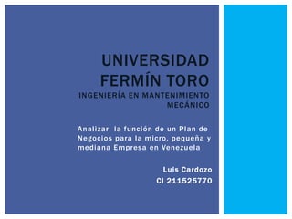 Analizar la función de un Plan de
Negocios para la micro, pequeña y
mediana Empresa en Venezuela
Luis Cardozo
CI 211525770
UNIVERSIDAD
FERMÍN TORO
INGENIERÍA EN MANTENIMIENTO
MECÁNICO
 
