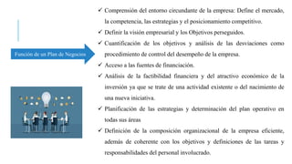 Función de un Plan de Negocios
 Comprensión del entorno circundante de la empresa: Define el mercado,
la competencia, las estrategias y el posicionamiento competitivo.
 Definir la visión empresarial y los Objetivos perseguidos.
 Cuantificación de los objetivos y análisis de las desviaciones como
procedimiento de control del desempeño de la empresa.
 Acceso a las fuentes de financiación.
 Análisis de la factibilidad financiera y del atractivo económico de la
inversión ya que se trate de una actividad existente o del nacimiento de
una nueva iniciativa.
 Planificación de las estrategias y determinación del plan operativo en
todas sus áreas
 Definición de la composición organizacional de la empresa eficiente,
además de coherente con los objetivos y definiciones de las tareas y
responsabilidades del personal involucrado.
 