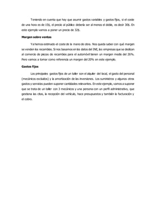 Teniendo en cuenta que hay que asumir gastos variables y gastos fijos, si el coste
de una hora es de 15$, el precio al público debería ser al menos el doble, es decir 30$. En
este ejemplo vamos a poner un precio de 32$.
Margen sobre ventas
Ya hemos estimado el coste de la mano de obra. Nos queda saber con qué margen
se venden los recambios. Si nos basamos en los datos del INE, las empresas que se dedican
al comercio de piezas de recambios para el automóvil tienen un margen medio del 26%.
Pero vamos a tomar como referencia un margen del 20% en este ejemplo.
Gastos fijos
Los principales gastos fijos de un taller son el alquiler del local, el gasto del personal
(mecánicos excluidos) y la amortización de las inversiones. Los suministros y algunos otros
gastos y servicios pueden suponer cantidades relevantes. En este ejemplo, vamos a suponer
que se trata de un taller con 3 mecánicos y una persona con un perfil administrativo, que
gestiona las citas, la recepción del vehículo, hace presupuestos y también la facturación y
el cobro.
 
