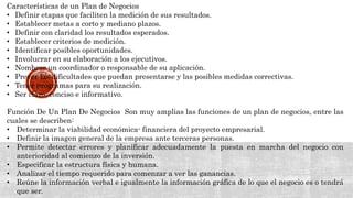 Características de un Plan de Negocios
• Definir etapas que faciliten la medición de sus resultados.
• Establecer metas a corto y mediano plazos.
• Definir con claridad los resultados esperados.
• Establecer criterios de medición.
• Identificar posibles oportunidades.
• Involucrar en su elaboración a los ejecutivos.
• Nombrar un coordinador o responsable de su aplicación.
• Prever las dificultades que puedan presentarse y las posibles medidas correctivas.
• Tener programas para su realización.
• Ser claro, conciso e informativo.
Función De Un Plan De Negocios Son muy amplias las funciones de un plan de negocios, entre las
cuales se describen:
• Determinar la viabilidad económica- financiera del proyecto empresarial.
• Definir la imagen general de la empresa ante terceras personas.
• Permite detectar errores y planificar adecuadamente la puesta en marcha del negocio con
anterioridad al comienzo de la inversión.
• Especificar la estructura física y humana.
• Analizar el tiempo requerido para comenzar a ver las ganancias.
• Reúne la información verbal e igualmente la información gráfica de lo que el negocio es o tendrá
que ser.
 