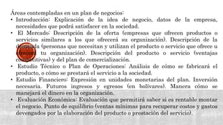 Áreas contempladas en un plan de negocios:
• Introducción: Explicación de la idea de negocio, datos de la empresa,
necesidades que podrá satisfacer en la sociedad.
• El Mercado: Descripción de la oferta (empresas que ofrecen productos o
servicios similares a los que ofrecerá su organización). Descripción de la
demanda (personas que necesitan y utilizan el producto o servicio que ofrece u
ofrecerá tu organización). Descripción del producto o servicio (ventajas
competitivas) y del plan de comercialización.
• Estudio Técnico o Plan de Operaciones: Análisis de cómo se fabricará el
producto, o cómo se prestará el servicio a la sociedad.
• Estudio Financiero: Expresión en unidades monetarias del plan. Inversión
necesaria. Futuros ingresos y egresos (en bolívares). Manera cómo se
manejará el dinero en la organización.
• Evaluación Económica: Evaluación que permitirá saber si es rentable montar
el negocio. Punto de equilibrio (ventas mínimas para recuperar costos y gastos
devengados por la elaboración del producto o prestación del servicio).
 