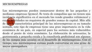 MICROEMPRESAS
Las microempresas pueden enmarcarse dentro de las pequeñas y
medianas empresas (pymes). Se trata de compañías que no tienen una
incidencia significativa en el mercado (no vende grandes volúmenes) y
cuyas actividades no requieren de grandes sumas de capital. Más allá
de que la característica principal de las microempresas es su tamaño
acotado, este tipo de empresas tiene una gran importancia en la vida
económica de un país, en especial para los sectores más vulnerables
desde el punto de vista económico. La elaboración de artesanías, la
gastronomía a pequeña escala y la consultoría profesional son algunos
de los campos más usuales en el desarrollo de microempresas. Con el
tiempo, una microempresa exitosa puede convertirse en una pyme de
mayor envergadura.
 