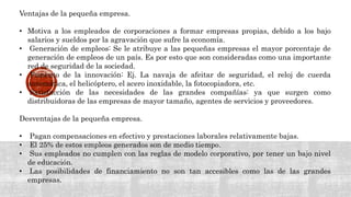Ventajas de la pequeña empresa.
• Motiva a los empleados de corporaciones a formar empresas propias, debido a los bajo
salarios y sueldos por la agravación que sufre la economía.
• Generación de empleos: Se le atribuye a las pequeñas empresas el mayor porcentaje de
generación de empleos de un país. Es por esto que son consideradas como una importante
red de seguridad de la sociedad.
• Fomento de la innovación: Ej. La navaja de afeitar de seguridad, el reloj de cuerda
automática, el helicóptero, el acero inoxidable, la fotocopiadora, etc.
• Satisfacción de las necesidades de las grandes compañías: ya que surgen como
distribuidoras de las empresas de mayor tamaño, agentes de servicios y proveedores.
Desventajas de la pequeña empresa.
• Pagan compensaciones en efectivo y prestaciones laborales relativamente bajas.
• El 25% de estos empleos generados son de medio tiempo.
• Sus empleados no cumplen con las reglas de modelo corporativo, por tener un bajo nivel
de educación.
• Las posibilidades de financiamiento no son tan accesibles como las de las grandes
empresas.
 