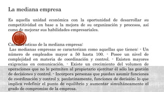 La mediana empresa
Es aquella unidad económica con la oportunidad de desarrollar su
competitividad en base a la mejora de su organización y procesos, así
como de mejorar sus habilidades empresariales.
Características de la mediana empresa:
Las medianas empresas se caracterizan como aquellas que tienen: - Un
número de empleados mayor a 50 hasta 100. - Posee un nivel de
complejidad en materia de coordinación y control. - Existen mayores
exigencias en comunicación. - Existe un crecimiento del volumen de
operaciones que no le permiten al propietario ejercitar él sólo las gestión
de decisiones y control. - Incorpora personas que puedan asumir funciones
de coordinación y control y, paulatinamente, funciones de decisión; lo que
implica redefinir el punto de equilibrio y aumentar simultáneamente el
grado de compromiso de la empresa.
 
