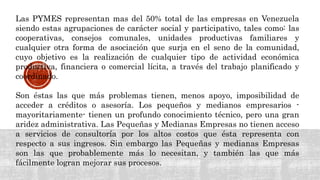 Las PYMES representan mas del 50% total de las empresas en Venezuela
siendo estas agrupaciones de carácter social y participativo, tales como: las
cooperativas, consejos comunales, unidades productivas familiares y
cualquier otra forma de asociación que surja en el seno de la comunidad,
cuyo objetivo es la realización de cualquier tipo de actividad económica
productiva, financiera o comercial lícita, a través del trabajo planificado y
coordinado.
Son éstas las que más problemas tienen, menos apoyo, imposibilidad de
acceder a créditos o asesoría. Los pequeños y medianos empresarios -
mayoritariamente- tienen un profundo conocimiento técnico, pero una gran
aridez administrativa. Las Pequeñas y Medianas Empresas no tienen acceso
a servicios de consultoría por los altos costos que ésta representa con
respecto a sus ingresos. Sin embargo las Pequeñas y medianas Empresas
son las que probablemente más lo necesitan, y también las que más
fácilmente logran mejorar sus procesos.
 