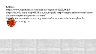 Enlaces:
https://www.significados.com/plan-de-negocios/ ENLACES
https://es.wikipedia.org/wiki/Plan_de_negocio http://empresariados.com/cuatro-
tipos-de-empresa-segun-su-tamano/
http://www.herramientasparapymes.com/la-importancia-de-un-plan-de-
negocio-en- una-pyme
 