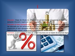 I
• Impuesto: Clase de tributo de obligaciones generalmente pecuniarias en favor del
acreedor tributario regido por derecho público.
• Impuesto al Valor Agregado (IVA): Impuesto nacional a los consumos que tiene que
ser abonado por las personas en cada una de las etapas del proceso económico, en
proporción al valor agregado del producto, así como sobre la realización de
determinadas obras y locaciones, y la prestación de servicios.
• Inversion: LLeva consigo la idea de utilizar recursos con el objeto de alcanzar algún
beneficio, bien sea económico, político, social, satisfacción personal, entreotros.
 