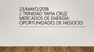 23/MAYO/2018
J. TRINIDAD TAPIA CRUZ
MERCADOS DE ENERGÍA:
OPORTUNIDADES DE NEGOCIO
 
